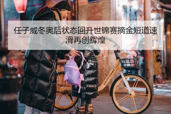 任子威冬奥后状态回升世锦赛摘金短道速滑再创辉煌